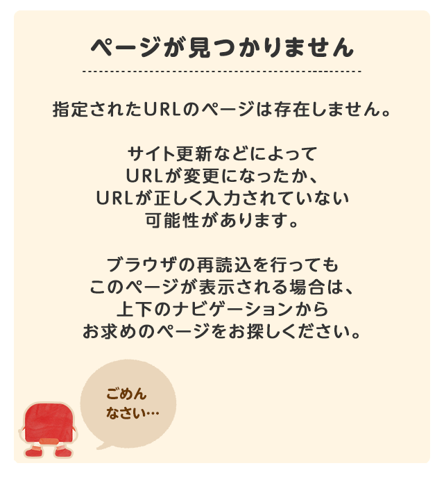 ページが見つかりません。指定されたURLのページは存在しません。サイト更新などによってURLが変更になったか、URLが正しく入力されていない可能性があります。ブラウザの再読込を行ってもこのページが表示される場合は、上下のナビゲーションからお求めのページをお探しください。