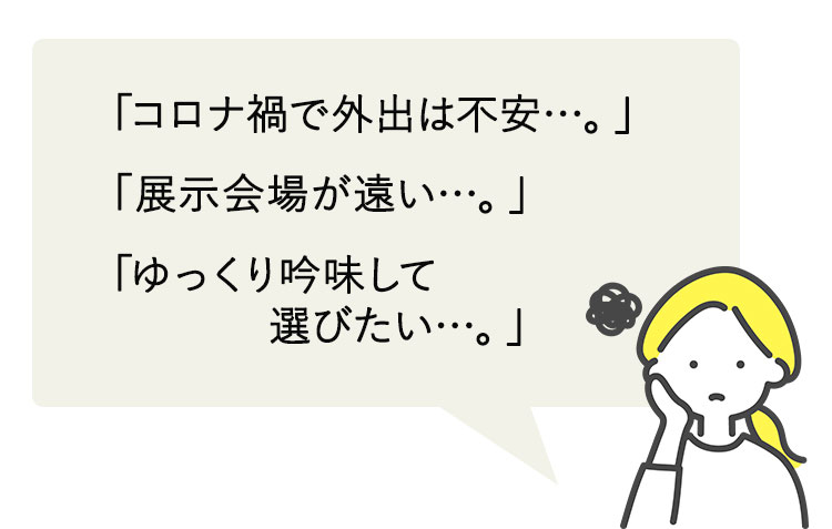 「コロナ禍で外出は不安…。」「展示会場が遠い…。」「ゆっくり吟味して選びたい…。」